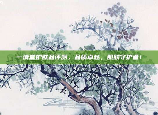 一清堂护肤品评测，品质卓越，肌肤守护者！