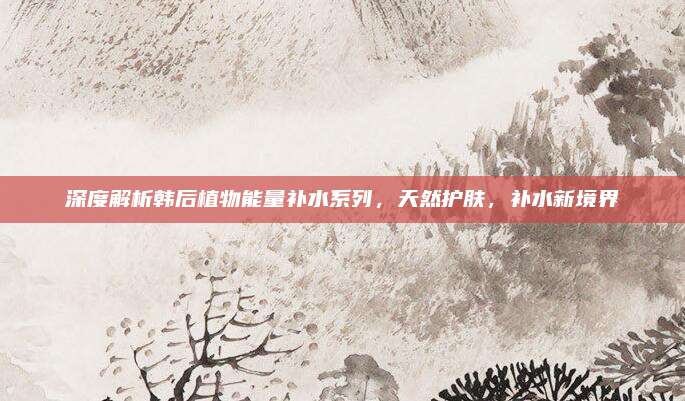 深度解析韩后植物能量补水系列，天然护肤，补水新境界