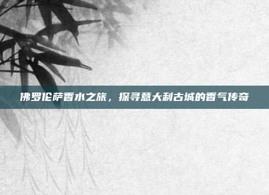 佛罗伦萨香水之旅，探寻意大利古城的香气传奇