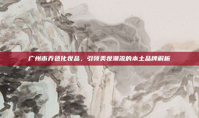 广州市乔色化妆品,引领美妆潮流的本土品牌解析