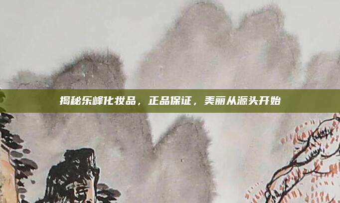 揭秘乐峰化妆品,正品保证,美丽从源头开始