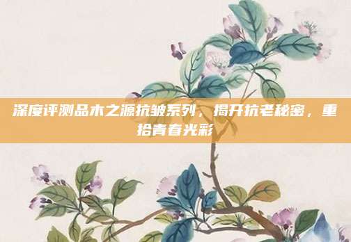 深度评测品木之源抗皱系列,揭开抗老秘密,重拾青春光彩