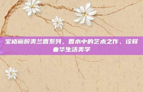 宝格丽醉美兰香系列，香水中的艺术之作，诠释奢华生活美学