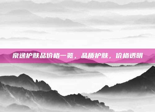 泉逸护肤品价格一览，品质护肤，价格透明