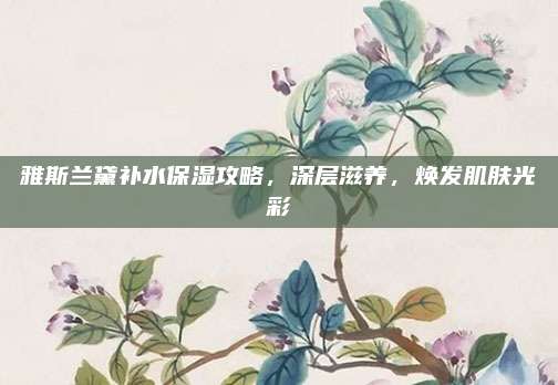 雅斯兰黛补水保湿攻略，深层滋养，焕发肌肤光彩