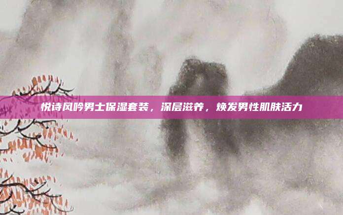 悦诗风吟男士保湿套装，深层滋养，焕发男性肌肤活力