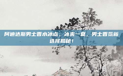 阿迪达斯男士香水冰点，冰爽一夏，男士香氛新选择揭秘！