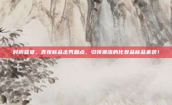 时尚盛宴，美妆新品走秀盘点，引领潮流的化妆品新品来袭！