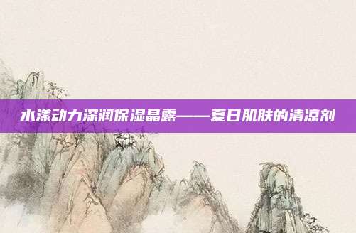 水漾动力深润保湿晶露——夏日肌肤的清凉剂