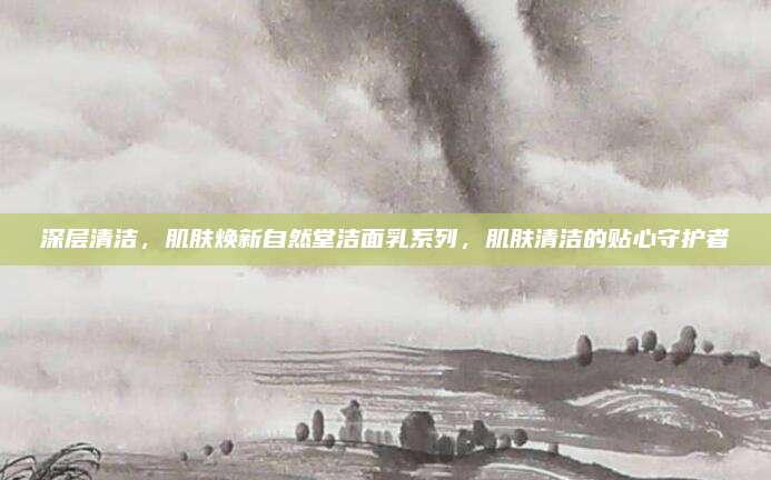 深层清洁，肌肤焕新自然堂洁面乳系列，肌肤清洁的贴心守护者
