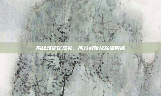 揭秘雅漾保湿乳，成分解析及保湿奥秘