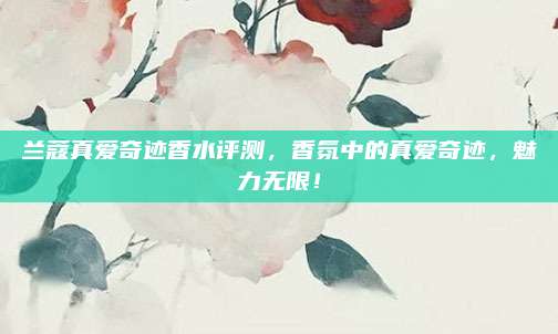 兰蔻真爱奇迹香水评测，香氛中的真爱奇迹，魅力无限！
