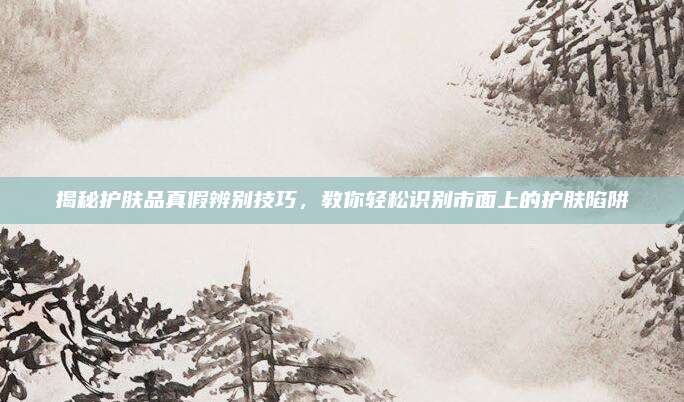 揭秘护肤品真假辨别技巧，教你轻松识别市面上的护肤陷阱
