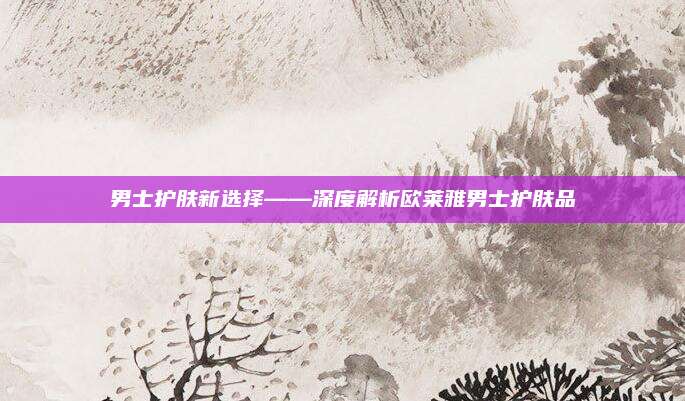 男士护肤新选择——深度解析欧莱雅男士护肤品