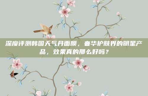 深度评测韩国天气丹面膜，奢华护肤界的明星产品，效果真的那么好吗？
