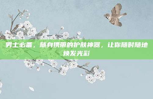 男士必备，随身携带的护肤神器，让你随时随地焕发光彩