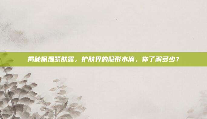 揭秘保湿紧肤露，护肤界的隐形水滴，你了解多少？