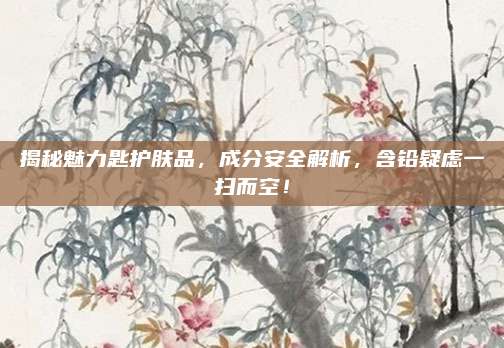 揭秘魅力匙护肤品，成分安全解析，含铅疑虑一扫而空！