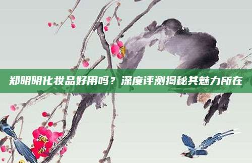 郑明明化妆品好用吗？深度评测揭秘其魅力所在
