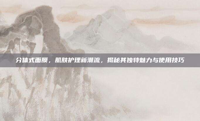 分体式面膜，肌肤护理新潮流，揭秘其独特魅力与使用技巧