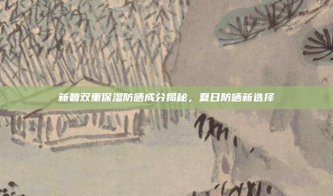 新碧双重保湿防晒成分揭秘，夏日防晒新选择