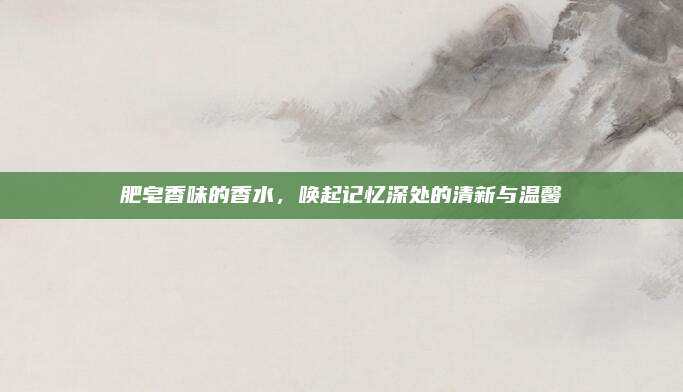 肥皂香味的香水，唤起记忆深处的清新与温馨