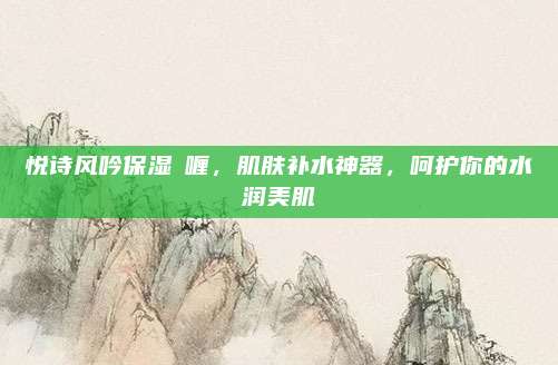 悦诗风吟保湿啫喱，肌肤补水神器，呵护你的水润美肌