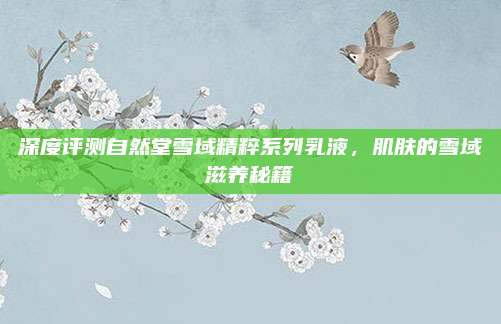 深度评测自然堂雪域精粹系列乳液，肌肤的雪域滋养秘籍