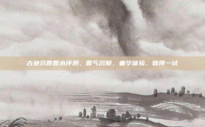 古驰沉香香水评测，香气沉郁，奢华体验，值得一试