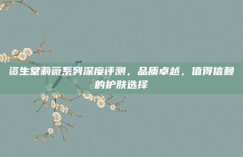 资生堂莉薇系列深度评测，品质卓越，值得信赖的护肤选择