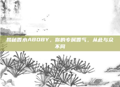揭秘香水ABOBY，你的专属香气，从此与众不同