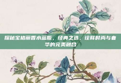 探秘宝格丽香水蓝瓶，经典之选，诠释时尚与奢华的完美融合