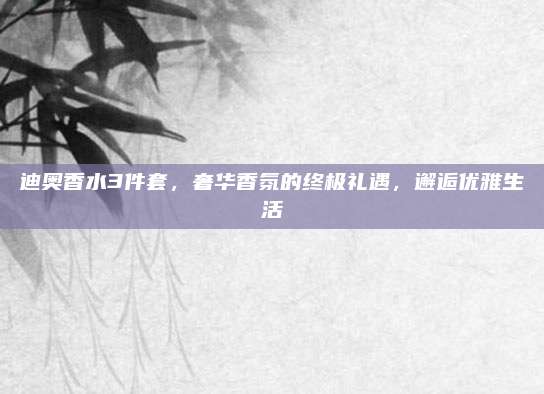 迪奥香水3件套，奢华香氛的终极礼遇，邂逅优雅生活