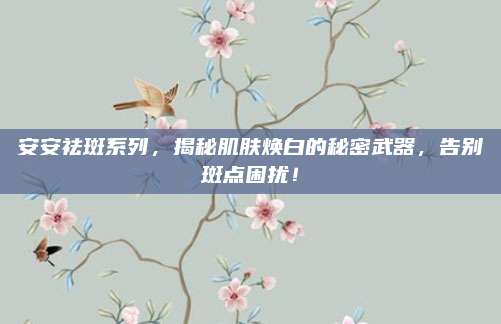 安安祛斑系列，揭秘肌肤焕白的秘密武器，告别斑点困扰！