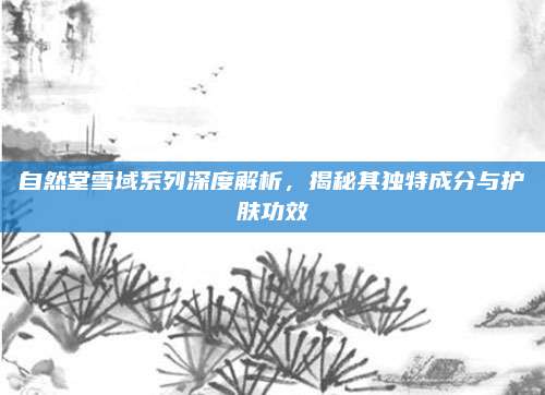 自然堂雪域系列深度解析，揭秘其独特成分与护肤功效