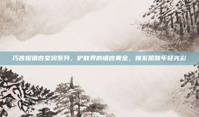 巧茜妮银杏莹润系列，护肤界的银杏黄金，焕发肌肤年轻光彩