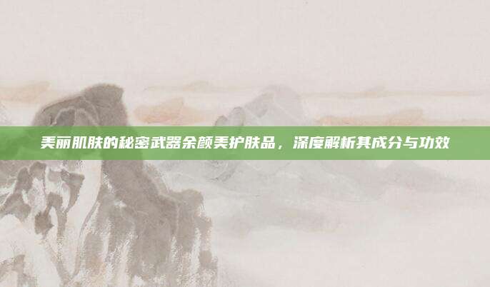 美丽肌肤的秘密武器余颜美护肤品，深度解析其成分与功效