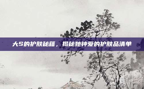 大S的护肤秘籍，揭秘她钟爱的护肤品清单