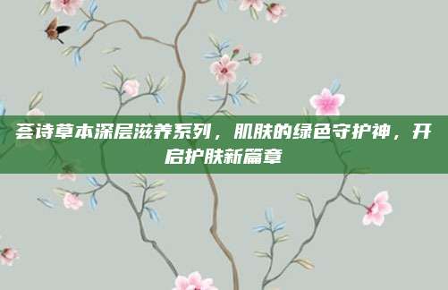 荟诗草本深层滋养系列，肌肤的绿色守护神，开启护肤新篇章