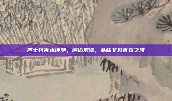 芦士丹香水评测，邂逅浪漫，品味非凡香氛之旅