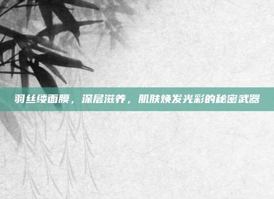 羽丝缕面膜，深层滋养，肌肤焕发光彩的秘密武器