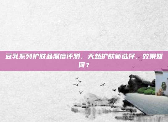 豆乳系列护肤品深度评测，天然护肤新选择，效果如何？