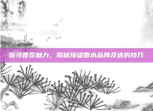 探寻香氛魅力，揭秘顶级香水品牌及选购技巧
