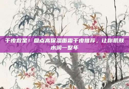 干皮救星！盘点高保湿面霜干皮推荐，让你肌肤水润一整年