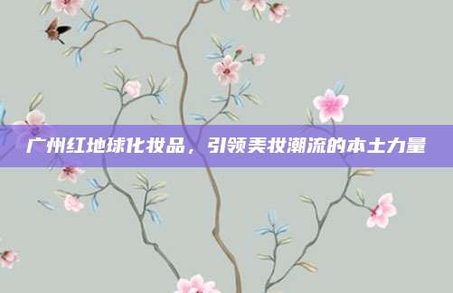 广州红地球化妆品，引领美妆潮流的本土力量