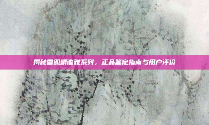 揭秘雪肌精谧雅系列，正品鉴定指南与用户评价