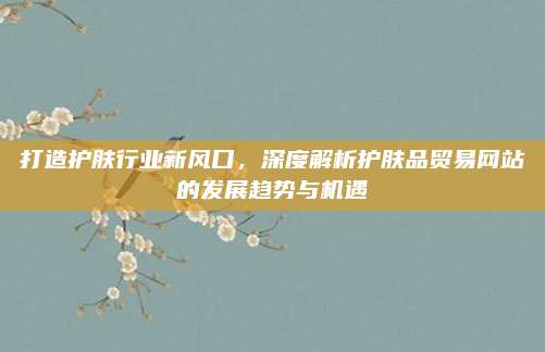 打造护肤行业新风口，深度解析护肤品贸易网站的发展趋势与机遇