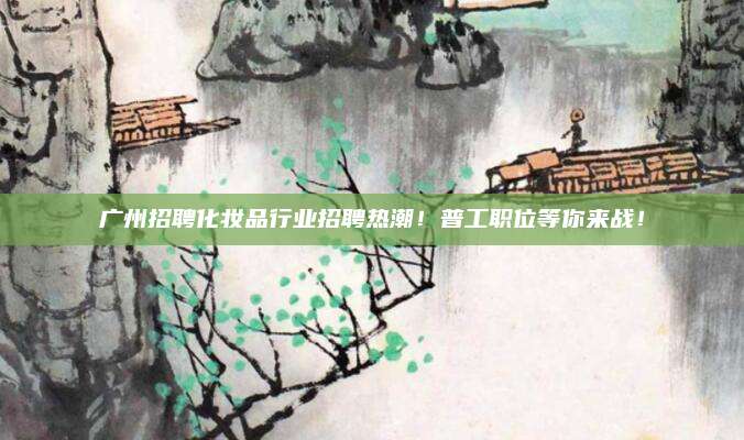 广州招聘化妆品行业招聘热潮！普工职位等你来战！