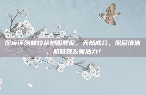 深度评测赫拉茶树面膜泥，天然成分，深层清洁，肌肤焕发新活力！