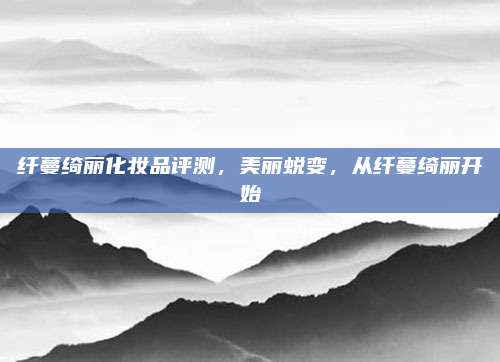 纤蔓绮丽化妆品评测，美丽蜕变，从纤蔓绮丽开始